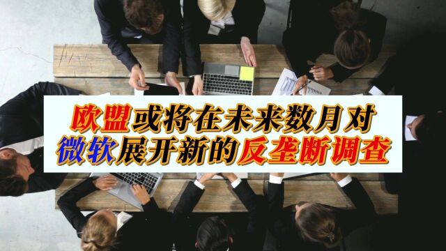 欧盟或将在未来数月对微软展开新的反垄断调查!