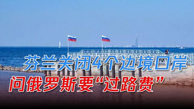 芬兰关闭4个边境口岸,问俄罗斯要“过路费”,给北约送一份大礼