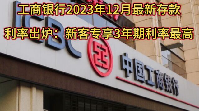 工商银行2023年12月最新存款利率出炉:新客专享3年期利率最高