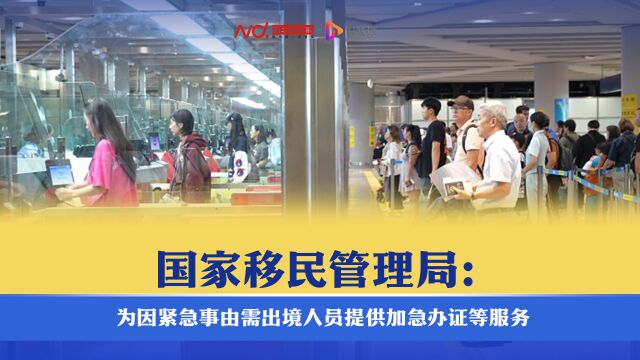 国家移民管理局:为因紧急事由需出境人员提供加急办证等服务