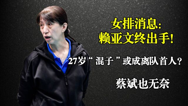 女排消息:赖亚文终出手!27岁“混子”或成离队首人?蔡斌也无奈