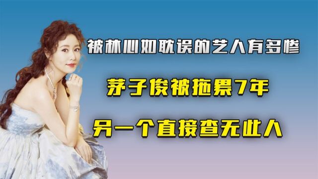 被林心如耽误的艺人有多惨,茅子俊被拖累7年另一个直接查无此人