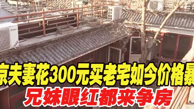 1954年北京老夫妻花300元买处老宅,如今价格暴涨,兄妹眼红都来争房